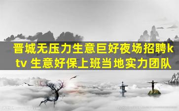 晋城无压力生意巨好夜场招聘ktv 生意好保上班当地实力团队